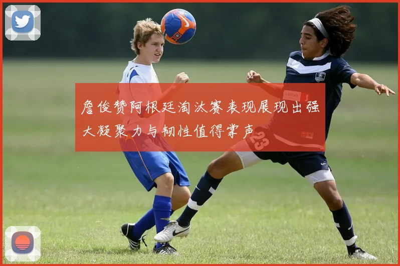 詹俊赞阿根廷淘汰赛表现展现出强大凝聚力与韧性值得掌声
