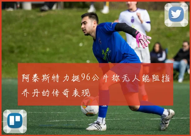 阿泰斯特力挺96公牛称无人能阻挡乔丹的传奇表现