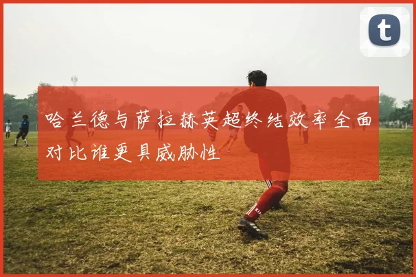 哈兰德与萨拉赫英超终结效率全面对比谁更具威胁性