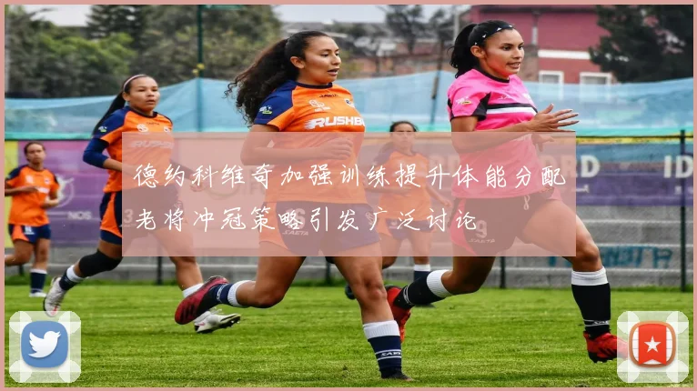 德约科维奇加强训练提升体能分配老将冲冠策略引发广泛讨论
