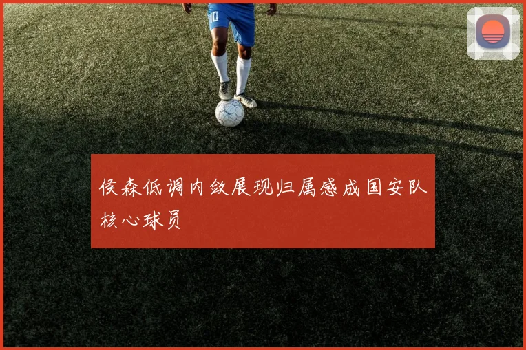 侯森低调内敛展现归属感成国安队核心球员