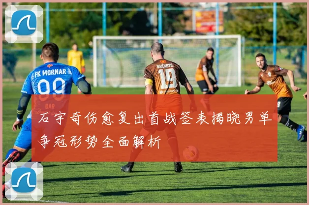 石宇奇伤愈复出首战签表揭晓男单争冠形势全面解析
