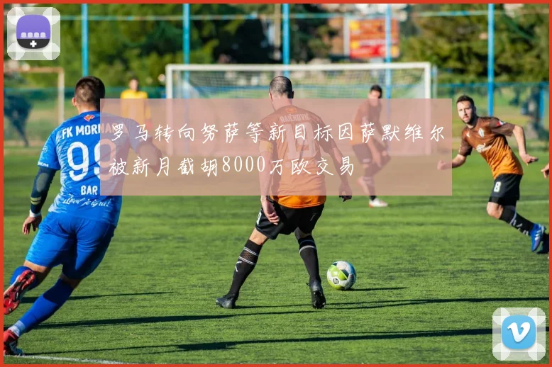 罗马转向努萨等新目标因萨默维尔被新月截胡8000万欧交易