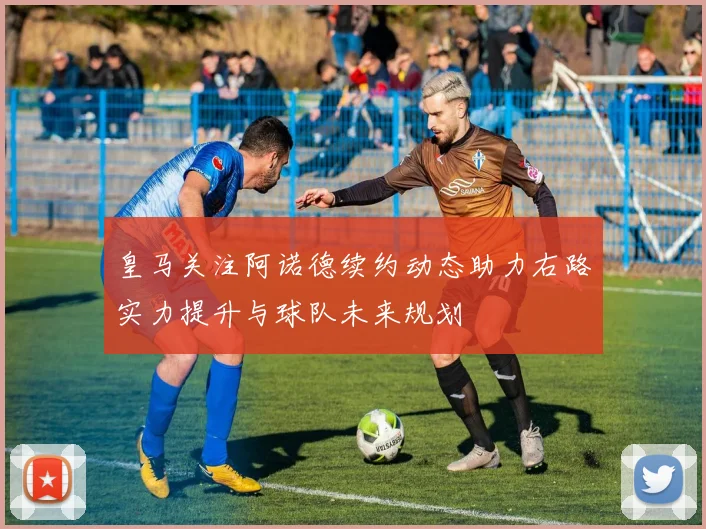 皇马关注阿诺德续约动态助力右路实力提升与球队未来规划