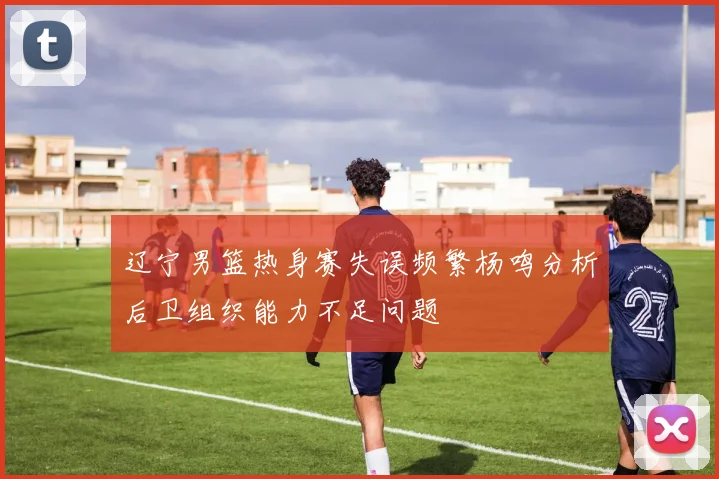 辽宁男篮热身赛失误频繁杨鸣分析后卫组织能力不足问题