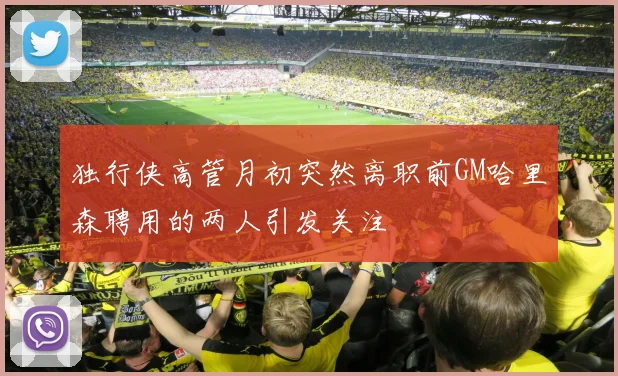 独行侠高管月初突然离职前GM哈里森聘用的两人引发关注