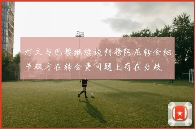 尤文与巴黎继续谈判穆阿尼转会细节双方在转会费问题上存在分歧