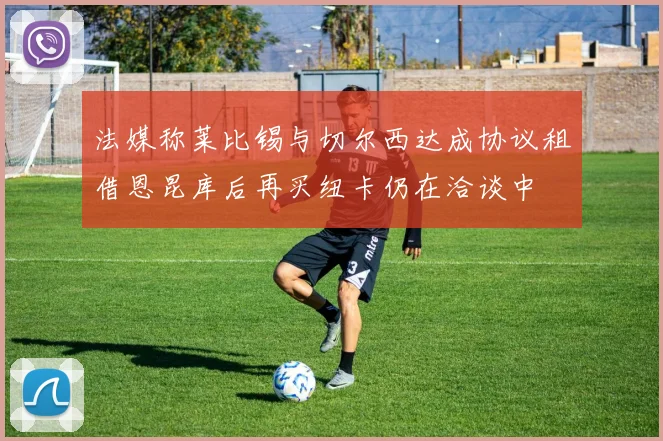 法媒称莱比锡与切尔西达成协议租借恩昆库后再买纽卡仍在洽谈中
